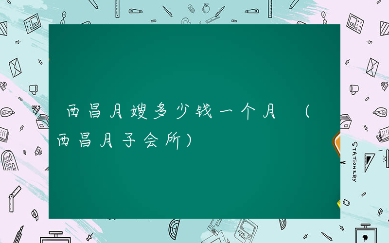 西昌月嫂多少钱一个月 (西昌月子会所)